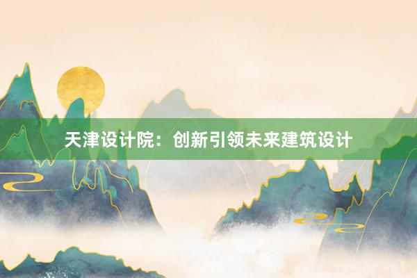 天津设计院：创新引领未来建筑设计